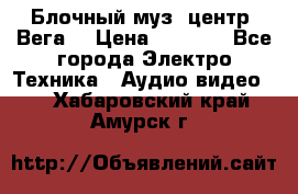 Блочный муз. центр “Вега“ › Цена ­ 8 999 - Все города Электро-Техника » Аудио-видео   . Хабаровский край,Амурск г.